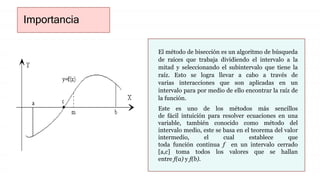 Importancia
El método de bisección es un algoritmo de búsqueda
de raíces que trabaja dividiendo el intervalo a la
mitad y seleccionando el subintervalo que tiene la
raíz. Esto se logra llevar a cabo a través de
varias interacciones que son aplicadas en un
intervalo para por medio de ello encontrar la raíz de
la función.
Este es uno de los métodos más sencillos
de fácil intuición para resolver ecuaciones en una
variable, también conocido como método del
intervalo medio, este se basa en el teorema del valor
intermedio, el cual establece que
toda función continua f en un intervalo cerrado
[a,c] toma todos los valores que se hallan
entre f(a) y f(b).
 