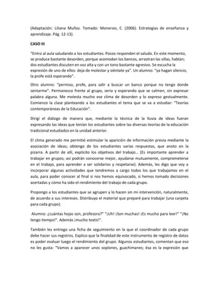 (Adaptación: Liliana Muñoz. Tomado: Monereo, C. (2006). Estrategias de enseñanza y
aprendizaje. Pág. 12-13).
CASO III
“Entro al aula saludando a los estudiantes. Pocos responden el saludo. En este momento,
se produce bastante desorden, porque acomodan los bancos, arrastran las sillas, hablan;
dos estudiantes discuten en voz alta y con un tono bastante agresivo. Se escucha la
expresión de uno de ellos: deja de molestar y siéntate ya”. Un alumno: “ya hagan silencio,
la profe está esperando”.
Otro alumno: “permiso, profe, para salir a buscar un banco porque no tengo donde
sentarme”. Permanezco frente al grupo, seria y esperando que se calmen, sin expresar
palabra alguna. Me molesta mucho ese clima de desorden y lo expreso gestualmente.
Comienzo la clase planteando a los estudiantes el tema que se va a estudiar: “Teorías
contemporáneas de la Educación”.
Dirigí el diálogo de manera que, mediante la técnica de la lluvia de ideas fueran
expresando las ideas que tenían los estudiantes sobre las diversas teorías de la educación
tradicional estudiados en la unidad anterior.
El clima generado me permitió estimular la aparición de información previa mediante la
asociación de ideas; obtengo de los estudiantes varias respuestas, que anoto en la
pizarra. A partir de allí, explicito los objetivos del trabajo… (Es importante aprender a
trabajar en grupos; así podrán conocerse mejor, ayudarse mutuamente, comprometerse
en el trabajo, para aprender a ser solidarios y respetarse). Además, les digo que voy a
incorporar algunas actividades que tendremos a cargo todos los que trabajamos en el
aula, para poder conocer al final si nos hemos equivocado, si hemos tomado decisiones
acertadas y cómo ha sido el rendimiento del trabajo de cada grupo.
Propongo a los estudiantes que se agrupen y lo hacen sin mi intervención, naturalmente,
de acuerdo a sus intereses. Distribuyo el material que preparé para trabajar (una carpeta
para cada grupo).
Alumno: ¿cuántas hojas son, profesora?” “¡Uh! ¡Son muchas! ¡Es mucho para leer!” “¡No
tengo tiempo!”. Además ¡mucho texto!”.
También les entrego una ficha de seguimiento en la que el coordinador de cada grupo
debe hacer sus registros. Explico que la finalidad de este instrumento de registro de datos
es poder evaluar luego el rendimiento del grupo. Algunos estudiantes, comentan que eso
no les gusta: “Vamos a aparecer unos soplones, guachimanes; ésa es la expresión que
 