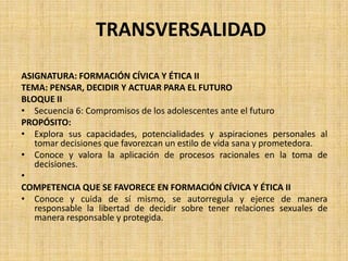 TRANSVERSALIDAD
ASIGNATURA: FORMACIÓN CÍVICA Y ÉTICA II
TEMA: PENSAR, DECIDIR Y ACTUAR PARA EL FUTURO
BLOQUE II
• Secuencia 6: Compromisos de los adolescentes ante el futuro
PROPÓSITO:
• Explora sus capacidades, potencialidades y aspiraciones personales al
tomar decisiones que favorezcan un estilo de vida sana y prometedora.
• Conoce y valora la aplicación de procesos racionales en la toma de
decisiones.
•
COMPETENCIA QUE SE FAVORECE EN FORMACIÓN CÍVICA Y ÉTICA II
• Conoce y cuida de sí mismo, se autorregula y ejerce de manera
responsable la libertad de decidir sobre tener relaciones sexuales de
manera responsable y protegida.
 