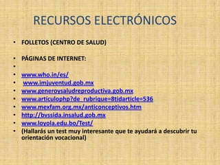 RECURSOS ELECTRÓNICOS
• FOLLETOS (CENTRO DE SALUD)
• PÁGINAS DE INTERNET:
•
• www.who.in/es/
• www.imjuventud.gob.mx
• www.generoysaludreproductiva.gob.mx
• www.artículophp?de_rubrique=8tidarticle=536
• www.mexfam.org.mx/anticonceptivos.htm
• http://bvssida.insalud.gob.mx
• www.loyola.edu.bo/Test/
• (Hallarás un test muy interesante que te ayudará a descubrir tu
orientación vocacional)
 