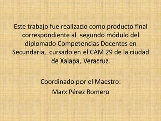 Este trabajo fue realizado como producto final
correspondiente al segundo módulo del
diplomado Competencias Docentes en
Secundaria, cursado en el CAM 29 de la ciudad
de Xalapa, Veracruz.
Coordinado por el Maestro:
Marx Pérez Romero
 