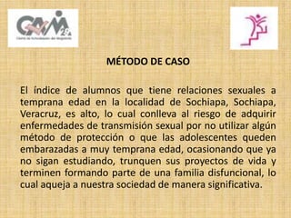 MÉTODO DE CASO
El índice de alumnos que tiene relaciones sexuales a
temprana edad en la localidad de Sochiapa, Sochiapa,
Veracruz, es alto, lo cual conlleva al riesgo de adquirir
enfermedades de transmisión sexual por no utilizar algún
método de protección o que las adolescentes queden
embarazadas a muy temprana edad, ocasionando que ya
no sigan estudiando, trunquen sus proyectos de vida y
terminen formando parte de una familia disfuncional, lo
cual aqueja a nuestra sociedad de manera significativa.
 