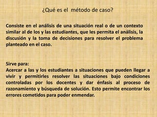 ¿Qué es el método de caso?
Consiste en el análisis de una situación real o de un contexto
similar al de los y las estudiantes, que les permita el análisis, la
discusión y la toma de decisiones para resolver el problema
planteado en el caso.
Sirve para:
Acercar a las y los estudiantes a situaciones que pueden llegar a
vivir y permitirles resolver las situaciones bajo condiciones
controladas por los docentes y dar énfasis al proceso de
razonamiento y búsqueda de solución. Esto permite encontrar los
errores cometidos para poder enmendar.
 