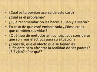 • ¿Cuál es tu opinión acerca de este caso?
• ¿Cuál es el problema?
• ¿Qué recomendación les haces a Juan y a María?
• En caso de que esté embarazada ¿Cómo crees
que cambien sus vidas?
• ¿Qué tipo de métodos anticonceptivos consideras
que son más efectivos para su situación?
• ¿Crees tú, que el afecto que se tienen es
suficiente para afrontar la realidad de ser padres?
¿Sí? ¿No? ¿Por qué?
 