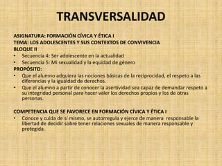 TRANSVERSALIDAD
ASIGNATURA: FORMACIÓN CÍVICA Y ÉTICA I
TEMA: LOS ADOLESCENTES Y SUS CONTEXTOS DE CONVIVENCIA
BLOQUE II
• Secuencia 4: Ser adolescente en la actualidad
• Secuencia 5: Mi sexualidad y la equidad de género
PROPÓSITO:
• Que el alumno adquiera las nociones básicas de la reciprocidad, el respeto a las
diferencias y la igualdad de derechos.
• Que el alumno a partir de conocer la asertividad sea capaz de demandar respeto a
su integridad personal para hacer valer los derechos propios y los de otras
personas.
COMPETENCIA QUE SE FAVORECE EN FORMACIÓN CÍVICA Y ÉTICA I
• Conoce y cuida de sí mismo, se autorregula y ejerce de manera responsable la
libertad de decidir sobre tener relaciones sexuales de manera responsable y
protegida.
 