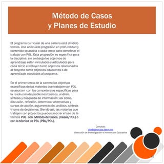 Método de Casos
y Planes de Estudio
El programa curricular de una carrera está dividido
tercios. Una adecuada progresión en profundidad y
contenido se asocia a cada tercio para completar el
trabajo con POL. Esta progresión es específica para
la disciplina; sin embargo los objetivos de
aprendizaje están vinculados y articulados para
cada tercio e incluyen tanto objetivos relacionados
al proyecto como objetivos educativos o de
aprendizaje asociados al programa.
En el primer tercio de la carrera los objetivos
específicos de las materias que trabajen con POL
se asocian con las competencias específicas para
la resolución de problemas básicos, análisis,
síntesis y búsqueda de información; así como,
discusión, reflexión, determinar alternativas y
cursos de acción, argumentación, análisis, síntesis
y toma de decisiones. Siendo así, las materias que
trabajen con proyectos pueden asociar el uso de la
técnica POL con Método de Casos, (Casos/POL) o
con la técnica de PBL (PBL/POL).
Contacto:
diie@servicios.itesm.mx
Dirección de Investigación e Innovación Educativa
10
 