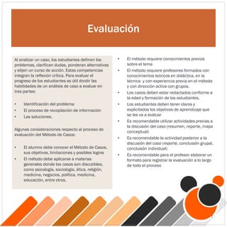 Evaluación
• El método requiere conocimientos previos
sobre el tema
• El método requiere profesores formados con
conocimientos teóricos en didáctica, en la
técnica y con experiencia previa en el método
y con dirección activa con grupos.
• Los casos deben estar redactados conforme a
la edad y formación de los estudiantes.
• Los estudiantes deben tener claros y
explicitados los objetivos de aprendizaje que
se les va a evaluar
• Es recomendable utilizar actividades previas a
la discusión del caso (resumen, reporte, mapa
conceptual)
• Es recomendable la actividad posterior a la
discusión del caso (reporte, conclusión grupal,
conclusión individual)
• Es recomendable para el profesor elaborar un
formato para registrar la evaluación a lo largo
de todo el proceso
Al analizar un caso, los estudiantes definen los
problemas, clarifican dudas, ponderan alternativas
y elijen un curso de acción. Estas competencias
integran la reflexión crítica. Para evaluar el
progreso de los estudiantes es útil dividir las
habilidades de un análisis de caso a evaluar en
tres partes:
• Identificación del problema
• El proceso de recopilación de información
• Las soluciones.
Algunas consideraciones respecto al proceso de
evaluación del Método de Casos:
• El alumno debe conocer el Método de Casos,
sus objetivos, limitaciones y posibles logros
• El método debe aplicarse a materias
generales donde los casos son discutibles,
como psicología, sociología, ética, religión,
medicina, negocios, política, medicina,
educación, entre otros.
7
 