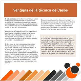 Ventajas de la técnica de Casos
El método de casos resulta un buen aliado para el
profesor que busca promover la participación
activa de los estudiantes. Una de sus mayores
ventajas es que permite a los estudiantes aplicar
sus conocimientos en un contexto de situaciones
reales de la práctica profesional.
Este método representa una buena oportunidad
para que los estudiantes pongan en práctica
habilidades analíticas, toma de decisiones,
observación, escucha atenta y asertiva,
diagnóstico y participación en procesos grupales
orientados a la colaboración.
En las áreas de los negocios es utilizado para
formar ejecutivos entrenados en la toma de
decisiones mientras en el ámbito de la ética, el
análisis de un caso busca influir en el
comportamiento de las personas, haciéndoles
conscientes de las necesidades que existen en el
mundo. Si además se está en posición de tomar
decisiones que impacten a una organización o a la
comunidad, el uso de casos podría tener un doble
propósito: desarrollar la capacidad para tomar
decisiones y que éstas vayan orientadas al bien
común.
Otra ventaja es que activa el conocimiento previo
de los estudiantes, puesto que les permite utilizarlo
para abordar el problema que se les presenta. El
conocimiento previo puede ser el determinante
esencial de la naturaleza y la cantidad de nueva
información que puede ser procesada.
A medida que los estudiantes discuten el caso,
elaboran con base en el conocimiento que ha sido
presentado inicialmente y en el conocimiento
nuevo que ha sido aportado como parte del caso.
Los estudiantes crean nuevas asociaciones entre
los conceptos y las múltiples líneas cognitivas de
los conceptos viejos y los conceptos nuevos. Entre
más ligas sean creadas, los estudiantes serán más
capaces de recuperar información de la memoria.
9
 