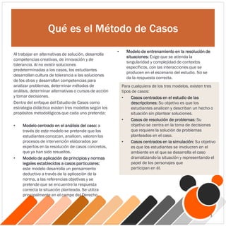 Qué es el Método de Casos
Al trabajar en alternativas de solución, desarrolla
competencias creativas, de innovación y de
tolerancia. Al no existir soluciones
predeterminadas a los casos, los estudiantes
desarrollan cultura de tolerancia a las soluciones
de los otros y desarrollan competencias para
analizar problemas, determinar métodos de
análisis, determinar alternativas o cursos de acción
y tomar decisiones.
Dentro del enfoque del Estudio de Casos como
estrategia didáctica existen tres modelos según los
propósitos metodológicos que cada uno pretenda:
• Modelo centrado en el análisis del caso: a
través de este modelo se pretende que los
estudiantes conozcan, analicen, valoren los
procesos de intervención elaborados por
expertos en la resolución de casos concretos,
que ya han sido resueltos.
• Modelo de aplicación de principios y normas
legales establecidos a casos particulares:
este modelo desarrolla un pensamiento
deductivo a través de la aplicación de la
norma, a las referencias objetivas y se
pretende que se encuentre la respuesta
correcta la situación planteada. Se utiliza
principalmente en el campo del Derecho.
• Modelo de entrenamiento en la resolución de
situaciones: Exige que se atienda la
singularidad y complejidad de contextos
específicos, con las interacciones que se
producen en el escenario del estudio. No se
da la respuesta correcta.
Para cualquiera de los tres modelos, existen tres
tipos de casos:
• Casos centrados en el estudio de las
descripciones: Su objetivo es que los
estudiantes analicen y describan un hecho o
situación sin plantear soluciones.
• Casos de resolución de problemas: Su
objetivo se centra en la toma de decisiones
que requiere la solución de problemas
planteados en el caso.
• Casos centrados en la simulación: Su objetivo
es que los estudiantes se involucren en el
ambiente en el que se desarrolla el caso
dramatizando la situación y representando el
papel de los personajes que
participan en él.
3
 