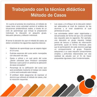 Trabajando con la técnica didáctica
Método de Casos
En cuanto al proceso de enseñanza, el método de
casos tiene como actividad central el análisis de
situaciones problemáticas reales, a través de un
ciclo de aprendizaje que incluye la preparación
individual, la discusión en pequeño grupo,
discusión plenaria y reflexión individual.
Al tomar la decisión de usar el método de casos, se
deben considerar los siguientes aspectos básicos:
• Objetivos de aprendizaje que se espera lograr
en el curso.
• Cuántas sesiones del curso serán manejadas
con discusión de caso.
• Casos a utilizar y en qué parte del curso
¿Serán utilizados para introducir conceptos
teóricos o para poner en práctica la aplicación
de esos conceptos?
• Porcentaje de la calificación del curso que
será acreditada mediante el trabajo con casos
y cómo será evaluado este trabajo.
• El profesor debe asegurarse de expresar al
alumno que utilizará el método de casos y dar
la inducción requerida.
• Los casos y el enfoque de la discusión deben
ser adecuados al nivel de madurez de los
alumnos y al nivel académico al cual
pertenece el curso.
• Las actividades deben estar organizadas y
secuenciadas de forma tal que una actividad
sea requisito para la siguiente. Por ejemplo,
una discusión en grupo requiere trabajo
previo de lectura y análisis de información
pertinente, quizá en forma individual, para
que la participación de cada alumno suponga
un enriquecimiento al grupo. Proponer
soluciones a un caso requiere conocimientos
amplios y profundos relacionados con esa
realidad de estudio con el fin de hacer
propuestas rigurosas y bien fundamentadas.
4
 