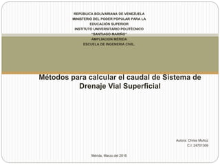 REPÚBLICA BOLIVARIANA DE VENEZUELA
MINISTERIO DEL PODER POPULAR PARA LA
EDUCACIÓN SUPERIOR
INSTITUTO UNIVERSITARIO POLITÉCNICO
“SANTIAGO MARIÑO”
AMPLIACION MÉRIDA
ESCUELA DE INGENERIA CIVIL.
Autora: Chriss Muñoz
C.I: 24701309
Mérida, Marzo del 2016
Métodos para calcular el caudal de Sistema de
Drenaje Vial Superficial
 