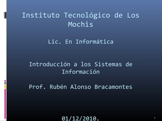 Instituto Tecnológico de Los
Mochis
Lic. En Informática
Introducción a los Sistemas de
Información
Prof. Rubén Alonso Bracamontes
01/12/2010. 1
 