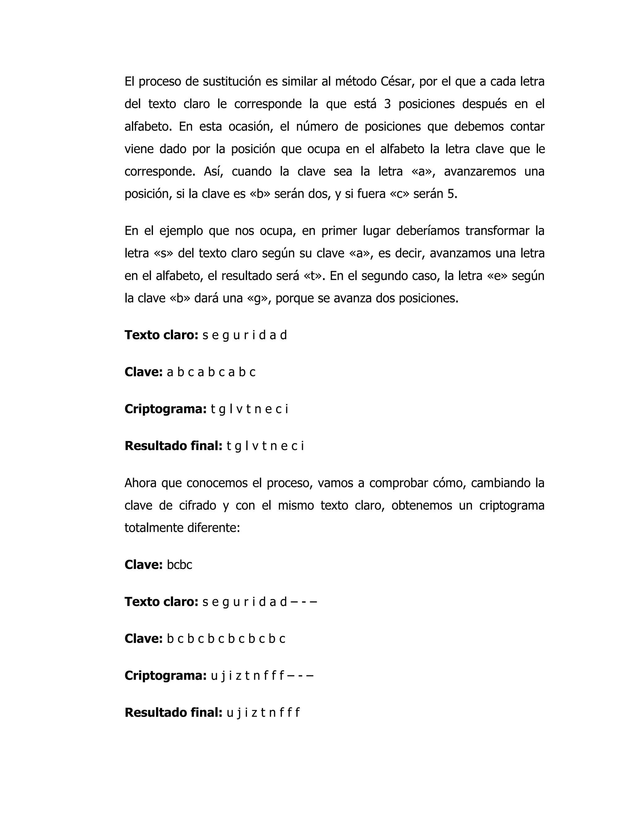 El proceso de sustitución es similar al método César, por el que a cada letra
del texto claro le corresponde la que está 3 posiciones después en el
alfabeto. En esta ocasión, el número de posiciones que debemos contar
viene dado por la posición que ocupa en el alfabeto la letra clave que le
corresponde. Así, cuando la clave sea la letra «a», avanzaremos una
posición, si la clave es «b» serán dos, y si fuera «c» serán 5.

En el ejemplo que nos ocupa, en primer lugar deberíamos transformar la
letra «s» del texto claro según su clave «a», es decir, avanzamos una letra
en el alfabeto, el resultado será «t». En el segundo caso, la letra «e» según
la clave «b» dará una «g», porque se avanza dos posiciones.

Texto claro: s e g u r i d a d

Clave: a b c a b c a b c

Criptograma: t g l v t n e c i

Resultado final: t g l v t n e c i

Ahora que conocemos el proceso, vamos a comprobar cómo, cambiando la
clave de cifrado y con el mismo texto claro, obtenemos un criptograma
totalmente diferente:

Clave: bcbc

Texto claro: s e g u r i d a d – - –

Clave: b c b c b c b c b c b c

Criptograma: u j i z t n f f f – - –

Resultado final: u j i z t n f f f
 