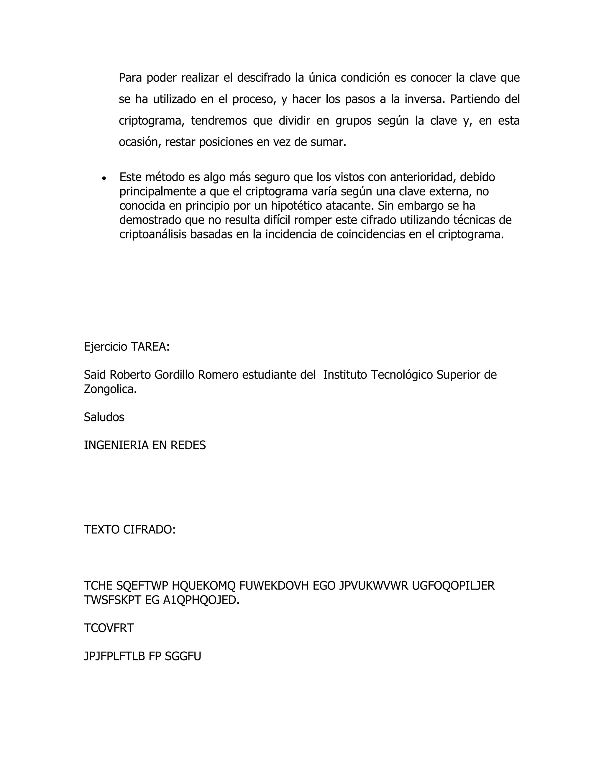 Para poder realizar el descifrado la única condición es conocer la clave que
      se ha utilizado en el proceso, y hacer los pasos a la inversa. Partiendo del
      criptograma, tendremos que dividir en grupos según la clave y, en esta
      ocasión, restar posiciones en vez de sumar.

      Este método es algo más seguro que los vistos con anterioridad, debido
      principalmente a que el criptograma varía según una clave externa, no
      conocida en principio por un hipotético atacante. Sin embargo se ha
      demostrado que no resulta difícil romper este cifrado utilizando técnicas de
      criptoanálisis basadas en la incidencia de coincidencias en el criptograma.




Ejercicio TAREA:

Said Roberto Gordillo Romero estudiante del Instituto Tecnológico Superior de
Zongolica.

Saludos

INGENIERIA EN REDES




TEXTO CIFRADO:



TCHE SQEFTWP HQUEKOMQ FUWEKDOVH EGO JPVUKWVWR UGFOQOPILJER
TWSFSKPT EG A1QPHQOJED.

TCOVFRT

JPJFPLFTLB FP SGGFU
 