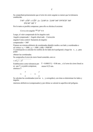 C
Se comprobará primeramente que el error de cierre angular es menor que la tolerancia
establecida:
T 60" n 60" 4 120" ; (n - 2)180º (4 - 2)180º 360º 359º58'20" 360º
0º01'40" 100" T
Por lo tanto es posible compensar, para ello se efectúa el cociente:
Corrección angular 100"
25" 4 4
Luego, el valor compensado de los ángulos será:
Angulo compensado = Angulo observado – Corrección
angular Como control: Sumatoria de ángulos
compensados = 360º
Fijamos un sistema arbitrario de coordenadas dándole rumbo a un lado y coordenadas a
un vértice: xA = 1000 ; yA = 1000 ; (AB) = 0º00’00”
A continuación se calculan los rumbos de los lados de la poligonal y luego los x , y , para
poder
obtener las coordenadas.
Se comprueba el error de cierre lineal cometido, esto es:
( x)2
( y)2
Establecemos como tolerancia por
ej.: que T, se podrá compensar,
entonces T
T = 0.00015 L + 0.06 mts. , si el error de cierre lineal es
menor 0.23 mts.
cx
x
; cy
y
L L
Se calculan las coordenadas (con los x , y corregidos), con éstas se determinan los lados y
ángulos
interiores definitivos (compensados) y por último se calcula la superficie del polígono.
 