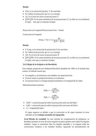 Donde:
 Clat: es la corrección de proy. Y de una línea
 Py: Indica la proyección que se va a corregir
 ∆y: Es el error de cierre en proyecciones Y
 ∑PN-∑PS: Es la suma aritmética de las proyecciones Y, en ellas no se considerará
el signo sino que se sumaran siempre.
Proyección en Longitud (Proyecciones Este – Oeste)
Corrección en Longitud
𝐶𝑙𝑜𝑛𝑔 = 𝑃𝑦 × 1 ±
∆𝑥
∑ 𝑃𝑒 − ∑ 𝑃𝑤
Donde:
 C Long: es la corrección de proyección X de una línea
 Py: Indica la proyección que se va a corregir
 ∆X: Es el error de cierre en proyecciones X
 ∑PE-∑PW: Es la suma aritmética de las proyecciones X, en ellas no se considerará
el signo, sino que se sumaran siempre.
2.4.3.Regla de la brújula (o de Bowditch)
Este método, propuesto por Nathaniel Bowditch alrededor de 1800, es el método más
comun. El método asume que:
 Los ángulos y las distancias son medidos con igual precisión
 El error ocurre en proporción directa a la distancia
 Las proyecciones se corrigen proporcionalmente a la longitud de los lados
Matemáticamente tenemos,
CpNi = − (
ε∆N
∑ Li
) Li
CpEi = − (
ε∆N
∑ Li
) Li
 CpNi = corrección parcial sobre la proyección norte-sur del lado i
 CpEi = corrección parcial sobre la proyección este-oeste del lado i
 Li = longitud del lado i
El signo negativo es debido a que la corrección es de signo contrario al error
utilizado en los trabajos normales de topografía.
2.4.4.Método de crandall: En este método de compensación de polígonos, se
distribuye primero el error de cierre angular en partes iguales entre todos los ángulos
medidos. Luego se mantienen fijos los ángulos ajustados y se asignan todas las
correcciones restantes a las medidas lineales, siguiendo un procedimiento de
 