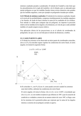 mínimos cuadrados pesados o ponderados. El método de Crandall es más lento que
los procedimientos de la regla del teodolito o de la brújula, pero es adecuado para
ajustar polígonos en que las medidas lineales tienen errores aleatorios más grandes
que las medidas angulares, como por ejemplo en poligonales trazadas por estadía.
2.4.5.Método de mínimos cuadrados: El método de los mínimos cuadrados, basado
en la teoría de las probabilidades, compensa simultáneamente las medidas angulares
y las lineales, de modo de hacer mínima la suma de los cuadrados de los residuos.
Este método es válido para cualquier tipo de poligonal, sin importar la precisión
relativa de las medidas de los ángulos y las distancias, en vista de que a cada cantidad
medida se le puede asignar un peso relativo.
Una aplicación clásica de las proyecciones es en el cálculo de coordenadas de
poligonales, las que a su vez servirán para el cálculo de distancias y rumbos.
2.5. CASOS PARTICULARES
a) Si desde los extremos se ha observado un único punto de coordenadas conocidas,
esto es si P y Q coinciden siguen vigentes las condiciones de cierre lineal, el cierre
angular, (2) tomará la siguiente forma:
( An P) ( A1P) (n 1)180º
P(XP ,
YP)
X
(A1
P)
n-1l1
A1
l3 n
(X1 ,
Y1) l2
A
2
A3
A4
An-1
ln-1 An
(Xn , Yn)
O Y
b) Si coinciden A n con P y Q con A1 como puede convenir cuando los extremos
sean intervisibles, subsisten las condiciones de cierre lineal.
El cierre angular, (2) toma la forma: (An A1) (A1 An) (n 1)180º y recordando que
(An A1) y (A1 An) son rumbos recíprocos que difieren en 180º y que la ecuación de
condición es verdadera a menos de un numero entero de veces 180º, se llega a uno
de los teoremas de la geometría plana que expresan que la suma de los ángulos
internos o externos de un polígono cerrado es igual a:
 