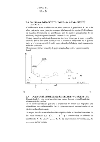 i 180º (n 2) e
180º (n 2)
2.6. POLIGONAL DOBLEMENTE VINCULADA Y SIMPLEMENTE
ORIENTADA
Cuando desde A1 se ha observado un punto conocido P, pero desde A n no se ha
observado algún punto conocido, entonces falta la condición angular (2). En tal caso
se calculan directamente las coordenadas con los rumbos provenientes de los
medidos y luego se opera como se ha visto en el caso general.
En este caso sigue existiendo la ecuación de cierre lineal, por lo tanto es posible
calcular, pero si este valor es mayor que la tolerancia establecida, no es posible
saber si el error se cometió al medir lados ó ángulos, habrá que medir nuevamente
todos los elementos.
Resumiendo: No hay ecuación de cierre angular, hay control y compensación
lineal.
X
P(XP ,
YP)
(A1 P)
n-1
An
A1
l1 n-1
ln-1
l3
A
(Xn , Yn)
(X1 ,
Y1)
A
2
l
2
A4
A3
O Y
2.7. POLIGONAL DOBLEMENTE VINCULADA Y NO ORIENTADA:
Cuando desde A1 y An no se han observado puntos fijos, no es posible calcular
directamente los rumbos
de los sucesivos lados ya que falta la orientación del primer lado respecto a una
dirección de referencia conocida. Para la determinación de las coordenadas de los
vértices se hará lo siguiente:
Se asigna un valor arbitrario al rumbo del primer lado, se calculan los rumbos de
los lados sucesivos: R'
2 , R'
3 ,........., Rn
'
1 y a continuación se obtienen las
coordenadas X'
2 Y2
'
, X'
3 Y3
'
,........, Xn
'
Yn
'
de las posiciones provisorias A'
2 , A'
3
,........., An
'
de los vértices.
 