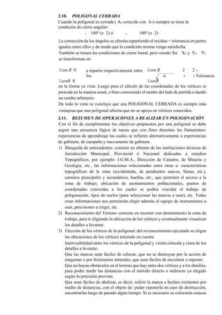 2.10. POLIGONAL CERRADA
Cuando la poligonal es cerrada ( An coincide con A1) siempre se tiene la
condición de cierre angular:
i 180º (n 2) ó e 180º (n 2)
La corrección de los ángulos se efectúa repartiendo el residuo < tolerancia en partes
iguales entre ellos y de modo que la condición misma venga satisfecha.
También se tienen las condiciones de cierre lineal, pero siendo Xn X1 y Yn Y1
se transforman en:
l.cos R 0 a repartir respectivamente entre
los
l.cos R
si
2 2 <
Tolerancia
l.senR 0 l.senR
X Y
en la forma ya vista. Luego para el cálculo de las coordenadas de los vértices se
procede en la manera usual, o bien conociendo el rumbo del lado de partida o dando
un rumbo arbitrario.
De todo lo visto se concluye que una POLIGONAL CERRADA es siempre más
ventajosa que una poligonal abierta que no se apoya en vértices conocidos.
2.11. RESUMEN DE OPERACIONES A REALIZAR EN POLIGONACIÓN
Con el fin de cumplimentar los objetivos propuestos por una poligonal se debe
seguir una secuencia lógica de tareas que con fines docentes les llamaremos:
experiencias de aprendizaje las cuales se refieren alternativamente a experiencias
de gabinete, de campaña y nuevamente de gabinete.
1) Búsqueda de antecedentes: consiste en obtener de las instituciones técnicas de
Jurisdicción Municipal, Provincial ó Nacional dedicadas a estudios
Topográficos, por ejemplo: I.G.M.A., Dirección de Catastro, de Minería y
Geología, etc., las informaciones relacionadas entre otras a: características
topográficas de la zona (accidentada, de pendientes suaves, llanas, etc.),
caminos principales y secundarios, huellas, etc., que permiten el acceso a la
zona de trabajo, ubicación de asentamientos poblacionales, puntos de
coordenadas conocidas a los cuales se podría vincular el trabajo de
poligonación, tipos de suelos (para seleccionar las marcas a usar), etc. Todas
estas informaciones nos permitirán elegir además el equipo de instrumentos a
usar, precisiones a exigir, etc.
2) Reconocimiento del Terreno: consiste en recorrer con detenimiento la zona de
trabajo, para ir eligiendo la ubicación de los vértices y eventualmente visualizar
los detalles a levantar.
3) Elección de los vértices de la poligonal: del reconocimiento ejecutado se eligen
las ubicaciones de los vértices teniendo en cuenta:
Intervisibilidad entre los vértices de la poligonal y visión cómoda y clara de los
detalles a levantar.
Que las marcas sean fáciles de colocar, que no se destruyan por la acción de
máquinas o por fenómenos naturales, que sean fáciles de encontrar o reponer.
Que no hayan obstáculos en el terreno que hay entre dos vértices y a los detalles,
para poder medir las distancias con el método directo o indirecto ya elegido
según la precisión prevista.
Que sean fáciles de abalizar, es decir, referir la marca a hechos existentes por
medio de distancias, con el objeto de: poder reponerla en caso de destrucción,
encontrarlas luego de pasado algún tiempo. Si es necesario se colocarán estacas
 