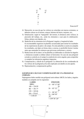 12
0º
Ai
12
0º
m
0
3
.
0
1
Poste de Hº
4) Marcación: en caso de que los vértices no coincidan con marcas existentes, se
deberán colocar en el terreno, estacas, bulones de hierro, mojones, etc.,
5) Señalización: según la “topografía” del terreno, la distancia entre vértices, la
precisión del trabajo, etc., serán los elementos a usar para la señalización:
fichas, jalones con trípodes, etc.
6) Medición de los elementos de la Poligonal: ángulos y longitud de lados.
Es recomendable organizar en planillas secuenciadas para anotar los resultados
de las experiencias de patio o de campo. En estas planillas se anota en campaña
los resultados, con lápiz en forma clara y concisa, es preferible borrar ó tachar
antes que enmendar los números que provocan confusiones y errores.
7) Reducciones de los datos: en las planillas ya elaboradas se calculan los ángulos
y distancias (cuando se deban reducir al horizonte). En caso de una poligonal
cerrada se controla en el campo la condición de cierre angular, para comprobar
si cumplen las tolerancias angulares impuestas.
8) Compensación y cálculo de la poligonal: La obtención de las coordenadas de
los vértices de la poligonal ya ha sido explicado con detalle en este apunte.
9) Representación y compensación gráfica
EJEMPLO DE CÁLCULO Y COMPENSACIÓN DE UNA POLIGONAL
CERRADA
Supongamos haber medido una poligonal semi-urbana ABCD, los lados y ángulos
medidos en campaña son los siguientes:
LADOS
(mts.)
AB = 324.99
BC = 301.77
CD = 245.86
DA = 276.67
= 1149.29
ÁNGULOS
A = 80º 15’ 00”
B = 83º 32’
20
”
C = 90º 05’
30
”
D = 106º 05’
30”
= 359º 58’ 20”
A B
D
 