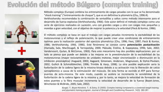 Método complejo (Europa) combina los entrenamiento de cargas pesadas con lo que se ha denominado
“shock training” (“entrenamiento de choque”), que es en definitiva la pliometría (Chu, 1996:4).
Verkhoshansky recomendaba la combinación de sentadillas y saltos como método interesante para el
desarrollo de fuerza explosiva (Verkhoshansky, 1966). Este autor definió el método complejo como una
serie de ejercicios realizados en sucesión, uno con grandes cargas y otro con cargas más pequeñas y
movidas a gran velocidad, con el objetivo de mejorar la potencia y la velocidad (Fleck & Kontor, 1986).
El método complejo se basa en que el trabajo con cargas pesadas incrementa la excitabilidad de las
motoneuronas y el reflejo de potenciación, lo que puede crear unas condiciones de entrenamiento
óptimas para la realización posterior del ejercicio pliométrico (Chu, 1996; Fees, 1997; Fleck & Kontor,
1986; Verkhoshansky, 1966, 1986). Este fenómeno se conoce como potenciación postactivación
(Hamada, Sale, MacDougall, & Tarnopolsky, 2000; Pääsuke, Ereline, & Gapeyevea, 1996; Sale, 2002;
Vandervoort, Quilan, & McComas, 1983). Para este mecanismo hay dos posibles explicaciones: por un
lado se piensa que puede ser debido a las mejoras en la preestimulación de la excitabilidad de las
motoneuronas (mayor reclutamiento de unidades motoras, mejor sincronización o disminución en la
inhibición presináptica) (Aagaard, 2003; Aagaard, Simonsen, Andersen, Magnusson, & Dyhre-Poulsen,
2002; Gullich & Schmidtbleicher, 1996; Trimble & Harp, 1998). La otra posible explicación sería la
fosforilación de la cadena ligera de la miosina kinasa debido a su activación tras la liberación de calcio
sarcoplásmico a causa de la estimulación del músculo. De esta forma se escinde el ATP para formar
puentes de acto-miosina. De este modo, cuando se acelera se incrementa la sensibilidad de la
fosforilación de la cadena ligera de la miosina y, por lo tanto, se mejora la velocidad de formación de
estos puentes y la fibra muscular incrementa la velocidad de desarrollo de la fuerza (Bazet-Jones,
Winchester & McBride, 2005; Sale, 2002).
Burger, T., Boyer-Kendrick, T., & Dolny, D (2000). Complex training compared to a combined weight training
and plyometric training program. Journal of Strength and Conditioning Research, 14(3), 360-361
 