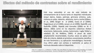 Está muy extendido el uso de este método de
entrenamiento de la fuerza tanto en deportes individuales
(esquí alpino, boxeo, patinaje, gimnasia artística, judo,
ciclismo en pista, natación, atletismo, tenis y lucha) (Ebben,
et al., 2000; Burger et al (2000), Evans et al (2000),
Faigenbaum et al (1999), Jensen et al (1999), Radcliffe and
Radcliffe (1999), Zepeda and Gonzalez (2000) en W. P.
Ebben, 2002) como en los deportes colectivos (fútbol
americano, baloncesto, jockey, balonmano, rugby fútbol y
voleibol) (D. W. Robbins, 2005). A pesar de estar
ampliamente recomendado, muchas veces se aplica con
falta de criterio, debido al primitivo conocimiento científico
de este fenómeno y su aplicación metodológica, haciendo
muy difícil saber con certeza si realmente se aplica el
estímulo deseado sobre el deportista.
Clark, R. A., Bryant, A. L., & Reaburn, P. (2006). The acute effects of a single set of contrast preloading on a loaded
countermovement jump training session. Journal of Strength and Conditioning Research, 20(1), 162-166.
 