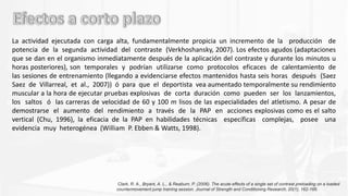 La actividad ejecutada con carga alta, fundamentalmente propicia un incremento de la producción de
potencia de la segunda actividad del contraste (Verkhoshansky, 2007). Los efectos agudos (adaptaciones
que se dan en el organismo inmediatamente después de la aplicación del contraste y durante los minutos u
horas posteriores), son temporales y podrían utilizarse como protocolos eficaces de calentamiento de
las sesiones de entrenamiento (llegando a evidenciarse efectos mantenidos hasta seis horas después (Saez
Saez de Villarreal, et al., 2007)) ó para que el deportista vea aumentado temporalmente su rendimiento
muscular a la hora de ejecutar pruebas explosivas de corta duración como pueden ser los lanzamientos,
los saltos ó las carreras de velocidad de 60 y 100 m lisos de las especialidades del atletismo. A pesar de
demostrarse el aumento del rendimiento a través de la PAP en acciones explosivas como es el salto
vertical (Chu, 1996), la eficacia de la PAP en habilidades técnicas específicas complejas, posee una
evidencia muy heterogénea (William P. Ebben & Watts, 1998).
Clark, R. A., Bryant, A. L., & Reaburn, P. (2006). The acute effects of a single set of contrast preloading on a loaded
countermovement jump training session. Journal of Strength and Conditioning Research, 20(1), 162-166.
 
