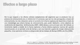Por lo que respecta a los efectos crónicos (adaptaciones del organismo que se producen tras un
proceso de entrenamiento de un mínimo de 3-4 semanas), que son los más perseguidos a través del
entrenamiento, los más relevantes serían el aumento de la fuerza explosiva del deportista a través de
una metodología que ahorra tiempo de entrenamiento, para poder dedicarlo a otros objetivos de
rendimiento del deportista. Verkhoshansky (2007; 2004) destaca como principal valor del método un
incremento rápido y estable de la fuerza explosiva y fuerza elástico-explosiva reactiva del aparato
neuromuscular, en un periodo corto de tiempo y con una inversión y gasto de energía relativamente
pequeños. Unas opiniones similares se desprenden de los trabajos de Bompa (1999) y de Chu (1996).
Clark, R. A., Bryant, A. L., & Reaburn, P. (2006). The acute effects of a single set of contrast preloading on a loaded
countermovement jump training session. Journal of Strength and Conditioning Research, 20(1), 162-166.
 