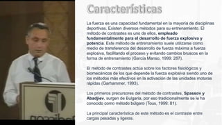 La fuerza es una capacidad fundamental en la mayoría de disciplinas
deportivas. Existen diversos métodos para su entrenamiento. El
método de contrastes es uno de ellos, empleado
fundamentalmente para el desarrollo de fuerza explosiva y
potencia. Este método de entrenamiento suele utilizarse como
medio de transferencia del desarrollo de fuerza máxima a fuerza
explosiva, facilitando el proceso y evitando cambios bruscos en la
forma de entrenamiento (García Manso, 1999: 287).
El método de contrastes actúa sobre los factores fisiológicos y
biomecánicos de los que depende la fuerza explosiva siendo uno de
los métodos más efectivos en la activación de las unidades motoras
rápidas (Garhammer, 1993).
Los primeros precursores del método de contrastes, Spassov y
Abadjiev, surgen de Bulgaria, por eso tradicionalmente se le ha
conocido como método búlgaro (Tous, 1999: 81).
La principal característica de este método es el contraste entre
cargas pesadas y ligeras.
 