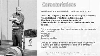 Método radical y alejado de lo comúnmente aceptado
“método búlgaro”, donde no había reglas, números,
ni estadísticas preestablecidas, sino que
Abadjiev ajustaba constantemente el
entrenamiento para mejorar el rendimiento de sus
atletas.
Entrenamiento especifico, ejercicios con más transferencia
a la competición
Arranques
enviones
Jalones y cuclillas
(incluso en ciertos momentos se eliminaban los jalones y
la cuclilla por detrás, centrándose solo en el arranque,
envión y la cuclilla frontal).
Research, 13, 82-89. “Ivan Abadzhiev: Very Heavy Weightlifting.
http://www.chidlovski.net/liftup/a_interview_abadzhiev_111999.asp Kilgore, J.L., G.P. Pendlay
 
