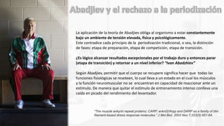 La aplicación de la teoría de Abadjiev obliga al organismo a estar constantemente
bajo un ambiente de tensión elevada, física y psicológicamente.
Este contradice cada principio de la periodización tradicional, o sea, la distinción
de fases: etapa de preparación, etapa de competición, etapa de transición.
¿Es lógico alcanzar resultados excepcionales por el trabajo duro y entonces parar
(etapa de transición) y retornar a un nivel inferior? “Ivan Abadzhiev”
Según Abadjiev, permitir que el cuerpo se recupere significa hacer que todas las
funciones fisiológicas se reseteen, lo cual lleva a un estado en el cual los músculos
y la función neuromuscular no se encuentran en capacidad de reaccionar ante un
estímulo. De manera que quitar el estímulo de entrenamiento intenso conlleva una
caída en picado del rendimiento del levantador.
“The muscle ankyrin repeat proteins: CARP, ankrd2/Arpp and DARP as a family of titin
filament-based stress response molecules.” J Mol Biol. 2003 Nov 7;333(5):951-64.
 