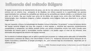 El equipo nacional turco de levantamiento de pesas, uno de los más exitosos del levantamiento de pesas reciente,
entrena con un sistema muy semejante al de Abadjiev, con énfasis especial en la especificidad. Los pesistas
experimentados han cambiado las sentadillas por detrás por las sentadillas por delante debido a su correlación (más
alta) con el envión. Hay que resaltar que varios de los atletas del equipo turco, entre ellos Halil Mutlu y Naim
Suleymanoglu, eran ciudadanos búlgaros y habían competido como búlgaros hasta que desertaron a su país de
origen étnico.
Hay, por supuesto, críticas a la metodología de Abadjiev, incluso lo llamaban “el carnicero”. La tasa de lesiones dentro
del equipo nacional búlgaro era muy alta respecto a otros equipos y, mientras que aparecían constantemente
competidores y campeones, sus atletas también tenían una carrera competitiva mucho más corta. Cuando caían
lesionados de manera grave o acumulaban muchas lesiones y no podían seguir el nivel de los entrenos, eran
eliminados del programa de entrenos del equipo nacional.
Por lo anterior el método búlgaro solo se aplica a pesistas que ya poseen un trabajo previo adecuado a la halterofilia
(comenzaron a entrenar de niños) y han desarrollado la fuerza y la resistencia estructural básica necesaria de los
tejidos musculares y conectivos, el temple psicológico, etc., para entrenar bajo las circunstancias requeridas por el
sistema de Iván.
Fleck, S. J. (1999). Periodized strength training: A critical review. Journal of Strength and
Conditioning.
 