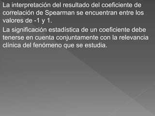 La interpretación del resultado del coeficiente de
correlación de Spearman se encuentran entre los
valores de -1 y 1.
La significación estadística de un coeficiente debe
tenerse en cuenta conjuntamente con la relevancia
clínica del fenómeno que se estudia.
 