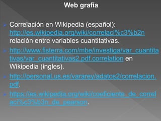 Web grafía
 Correlación en Wikipedia (español):
http://es.wikipedia.org/wiki/correlaci%c3%b2n
relación entre variables cuantitativas.
 http://www.fisterra.com/mbe/investiga/var_cuantita
tivas/var_cuantitativas2.pdf.correlation en
Wikipedia (ingles).
 http://personal.us.es/vararey/adatos2/correlacion.
pdf.
 https://es.wikipedia.org/wiki/coeficiente_de_correl
aci%c3%b3n_de_pearson.
 