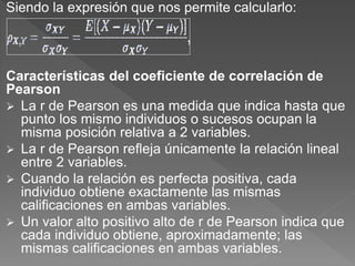 Siendo la expresión que nos permite calcularlo:
Características del coeficiente de correlación de
Pearson
 La r de Pearson es una medida que indica hasta que
punto los mismo individuos o sucesos ocupan la
misma posición relativa a 2 variables.
 La r de Pearson refleja únicamente la relación lineal
entre 2 variables.
 Cuando la relación es perfecta positiva, cada
individuo obtiene exactamente las mismas
calificaciones en ambas variables.
 Un valor alto positivo alto de r de Pearson indica que
cada individuo obtiene, aproximadamente; las
mismas calificaciones en ambas variables.
 