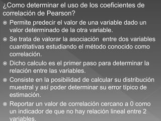 ¿Como determinar el uso de los coeficientes de
correlación de Pearson?
 Permite predecir el valor de una variable dado un
valor determinado de la otra variable.
 Se trata de valorar la asociación entre dos variables
cuantitativas estudiando el método conocido como
correlación.
 Dicho calculo es el primer paso para determinar la
relación entre las variables.
 Consiste en la posibilidad de calcular su distribución
muestral y así poder determinar su error típico de
estimación.
 Reportar un valor de correlación cercano a 0 como
un indicador de que no hay relación lineal entre 2
variables.
 