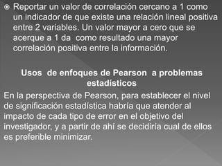  Reportar un valor de correlación cercano a 1 como
un indicador de que existe una relación lineal positiva
entre 2 variables. Un valor mayor a cero que se
acerque a 1 da como resultado una mayor
correlación positiva entre la información.
Usos de enfoques de Pearson a problemas
estadísticos
En la perspectiva de Pearson, para establecer el nivel
de significación estadística habría que atender al
impacto de cada tipo de error en el objetivo del
investigador, y a partir de ahí se decidiría cual de ellos
es preferible minimizar.
 