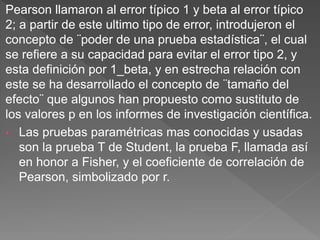 Pearson llamaron al error típico 1 y beta al error típico
2; a partir de este ultimo tipo de error, introdujeron el
concepto de ¨poder de una prueba estadística¨, el cual
se refiere a su capacidad para evitar el error tipo 2, y
esta definición por 1_beta, y en estrecha relación con
este se ha desarrollado el concepto de ¨tamaño del
efecto¨ que algunos han propuesto como sustituto de
los valores p en los informes de investigación científica.
• Las pruebas paramétricas mas conocidas y usadas
son la prueba T de Student, la prueba F, llamada así
en honor a Fisher, y el coeficiente de correlación de
Pearson, simbolizado por r.
 