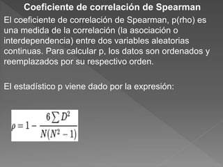 Coeficiente de correlación de Spearman
El coeficiente de correlación de Spearman, p(rho) es
una medida de la correlación (la asociación o
interdependencia) entre dos variables aleatorias
continuas. Para calcular p, los datos son ordenados y
reemplazados por su respectivo orden.
El estadístico p viene dado por la expresión:
 