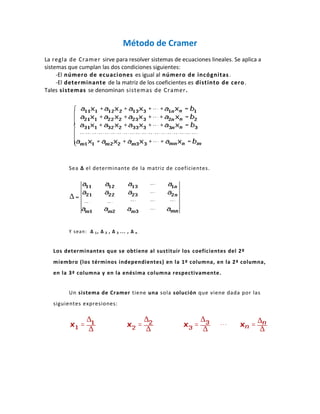 Método de Cramer
La regla de Cramer sirve para resolver sistemas de ecuaciones lineales. Se aplica a
sistemas que cumplan las dos condiciones siguientes:
     -El número de ecuaciones es igual al número de incógnitas .
     -El determinante de la matriz de los coeficientes es distinto de cero .
Tales sistemas se denominan sistemas de Cramer.




         Sea Δ el determinante de la matriz de coeficientes.




         Y sean: Δ 1 , Δ 2 , Δ 3 ... , Δ   n




   Los determinantes que se obtiene al sustituir los coeficientes del 2º
   miembro (los términos independientes) en la 1ª columna, en la 2ª columna,
   en la 3ª columna y en la enésima columna respectivamente.


         Un sistema de Cramer tiene una sola solución que viene dada por las
   siguientes expresiones:
 
