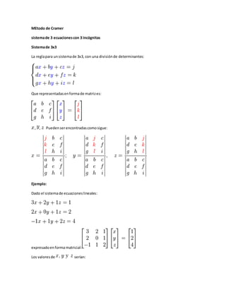MEtodo de Cramer
sistemade 3 ecuacionescon 3 incógnitas
Sistemade 3x3
La reglapara unsistemade 3x3, con una divisiónde determinantes:
Que representadasenformade matrizes:
, , Pueden serencontradascomosigue:
Ejemplo:
Dado el sistemade ecuacioneslineales:
expresadoenformamatricial:
Los valoresde serían:
 