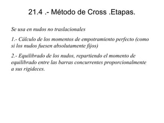 21.4 .- Método de Cross .Etapas.
Se usa en nudos no traslacionales
1.- Cálculo de los momentos de empotramiento perfecto (como
si los nudos fuesen absolutamente fijos)
2.- Equilibrado de los nudos, repartiendo el momento de
equilibrado entre las barras concurrentes proporcionalmente
a sus rigideces.

 