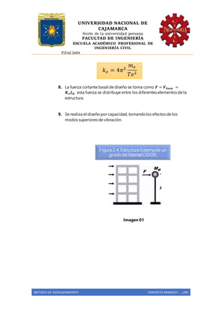 UNIVERSIDAD NACIONAL DE
CAJAMARCA
Norte de la universidad peruana
FACULTAD DE INGENIERÍA
ESCUELA ACADÉMICO PROFESIONAL DE
INGENIERÍA CIVIL
Filial Jaén
METODO DE DESPLAZAMIENTO CONCRETO ARMADO I _ UNC
8. La fuerza cortante basal de diseño se toma como 𝑭 = 𝑽 𝒃𝒂𝒔𝒆 =
𝑲 𝒆∆ 𝒅 esta fuerza se distribuye entre los diferentes elementos de la
estructura.
9. Se realiza el diseño por capacidad, tomandolos efectos de los
modos superiores de vibración.
Imagen 01
𝑘 𝑒 = 4𝜋2
𝑚 𝑒
𝑇𝑒2
Figura 2.4. Estructura Sistemade un
grado de libertad (SDOF)
 