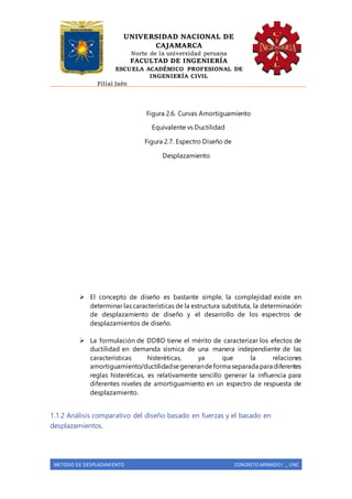UNIVERSIDAD NACIONAL DE
CAJAMARCA
Norte de la universidad peruana
FACULTAD DE INGENIERÍA
ESCUELA ACADÉMICO PROFESIONAL DE
INGENIERÍA CIVIL
Filial Jaén
METODO DE DESPLAZAMIENTO CONCRETO ARMADO I _ UNC
Figura 2.6. Curvas Amortiguamiento
Equivalente vs Ductilidad
Figura 2.7. Espectro Diseño de
Desplazamiento
 El concepto de diseño es bastante simple, la complejidad existe en
determinar las características de la estructura substituta, la determinación
de desplazamiento de diseño y el desarrollo de los espectros de
desplazamientos de diseño.
 La formulación de DDBD tiene el mérito de caracterizar los efectos de
ductilidad en demanda sísmica de una manera independiente de las
características histeréticas, ya que la relaciones
amortiguamiento/ductilidadsegenerandeforma separada para diferentes
reglas histeréticas, es relativamente sencillo generar la influencia para
diferentes niveles de amortiguamiento en un espectro de respuesta de
desplazamiento.
1.1.2 Análisis comparativo del diseño basado en fuerzas y el basado en
desplazamientos.
 