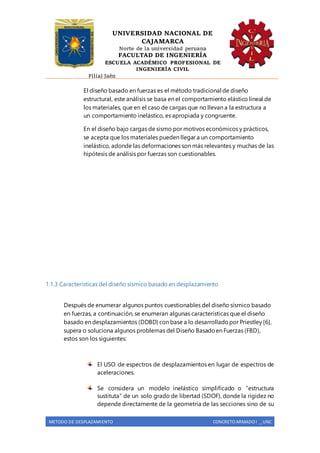 UNIVERSIDAD NACIONAL DE
CAJAMARCA
Norte de la universidad peruana
FACULTAD DE INGENIERÍA
ESCUELA ACADÉMICO PROFESIONAL DE
INGENIERÍA CIVIL
Filial Jaén
METODO DE DESPLAZAMIENTO CONCRETO ARMADO I _ UNC
El diseño basado en fuerzas es el método tradicional de diseño
estructural, este análisis se basa en el comportamiento elástico lineal de
los materiales, que en el caso de cargas que no llevan a la estructura a
un comportamiento inelástico, es apropiada y congruente.
En el diseño bajo cargas de sismo por motivos económicos y prácticos,
se acepta que los materiales pueden llegar a un comportamiento
inelástico, adonde las deformaciones son más relevantes y muchas de las
hipótesis de análisis por fuerzas son cuestionables.
1.1.3 Características del diseño sísmico basado en desplazamiento
Después de enumerar algunos puntos cuestionables del diseño sísmico basado
en fuerzas, a continuación, se enumeran algunas características que el diseño
basado en desplazamientos (DDBD) con base a lo desarrolladopor Priestley [6],
supera o soluciona algunos problemas del Diseño Basadoen Fuerzas (FBD),
estos son los siguientes:
El USO de espectros de desplazamientos en lugar de espectros de
aceleraciones.
Se considera un modelo inelástico simplificado o “estructura
sustituta” de un solo grado de libertad (SDOF), donde la rigidez no
depende directamente de la geometría de las secciones sino de su
 