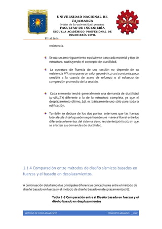 UNIVERSIDAD NACIONAL DE
CAJAMARCA
Norte de la universidad peruana
FACULTAD DE INGENIERÍA
ESCUELA ACADÉMICO PROFESIONAL DE
INGENIERÍA CIVIL
Filial Jaén
METODO DE DESPLAZAMIENTO CONCRETO ARMADO I _ UNC
resistencia.
Se usa un amortiguamiento equivalente para cada material y tipo de
estructura, sustituyendo el concepto de ductilidad.
La curvatura de fluencia de una sección no depende de su
resistencia MY, sino que es un valorgeométrico,casi constante,poco
sensible a la cuantía de acero de refuerzo o al esfuerzo de
compresión promedio de la sección.
Cada elemento tendrá generalmente una demanda de ductilidad
(μ=ΔU/ΔY) diferente a la de la estructura completa, ya que el
desplazamiento último, ΔU, es básicamente uno sólo para toda la
edificación.
También se deduce de los dos puntos anteriores que las fuerzas
lateralesdediseñopueden repartirsede una manera liberal entrelos
diferentes elementos del sistema sismo resistente (pórticos), sin que
se afecten sus demandas de ductilidad.
1.1.4 Comparación entre métodos de diseño sísmicos basados en
fuerzas y el basado en desplazamientos.
A continuación detallamos las principales diferencias conceptuales entre el método de
diseño basado en fuerzas y el método de diseño basado en desplazamientos [6]:
Tabla 2-3 Comparación entre el Diseño basado en fuerzas y el
diseño basado en desplazamientos
 