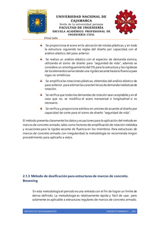 UNIVERSIDAD NACIONAL DE
CAJAMARCA
Norte de la universidad peruana
FACULTAD DE INGENIERÍA
ESCUELA ACADÉMICO PROFESIONAL DE
INGENIERÍA CIVIL
Filial Jaén
METODO DE DESPLAZAMIENTO CONCRETO ARMADO I _ UNC
Se proporciona el acero en la ubicación de rotulas plásticas, y en toda
la estructura siguiendo las reglas del diseño por capacidad, con el
análisis elástico del paso anterior.
Se realiza un análisis elástico con el espectro de demanda sísmica,
utilizando el sismo de diseño para “seguridad de vida”, además se
considera un amortiguamientodel 5% para la estructura y las rigideces
de loselementosvaríandesde una rigidezsecantehasta la fluencia para
vigas no simétricas.
Se amplifica las rotaciones plásticas, obtenidas del análisis elástico de
pasoanterior, para estimarlascaracterísticasdedemanda inelásticasde
rotación.
Se verifica que todas las demandas de rotación sean aceptables y en el
caso que no, se modifica el acero transversal o longitudinal si es
necesario.
Se verifica y proporciona estribos en uniones de acuerdo al diseño por
capacidad de corte para el sismo de diseño “seguridad de vida”.
El método presenta claramente los datos y ecuaciones para la aplicación del métodoen
marcos de concreto armado, tales como factores de amplificación de rotación inelástica
y ecuaciones para la rigidez secante de fluencia en los miembros. Para estructuras de
marcos de concreto armado con irregularidad, la metodología no recomienda ningún
procedimiento para aplicarlo a estos.
2.1.3 Método de dosificación para estructuras de marcos de concreto.
Browning
En esta metodología el periodo es una entrada con el fin de lograr un límite de
deriva definido. La metodología es relativamente rápida y fácil de usar, pero
solamente es aplicable a estructuras regulares de marcos de concreto armado.
 
