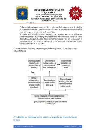 UNIVERSIDAD NACIONAL DE
CAJAMARCA
Norte de la universidad peruana
FACULTAD DE INGENIERÍA
ESCUELA ACADÉMICO PROFESIONAL DE
INGENIERÍA CIVIL
Filial Jaén
METODO DE DESPLAZAMIENTO CONCRETO ARMADO I _ UNC
En la metodología propuesta por Aschherim, se definen espectros inelásticos
dondese representa el cortantedefluencia contra el desplazamientodefluencia,
este último para varios niveles de ductilidad.
A partir del desplazamiento deseado se pueden encontrar diferentes
combinaciones de ductilidad y desplazamiento de fluencia; se escoge el límite
de ductilidad según el grado de desempeño deseado y de allí se deducen el
desplazamiento de fluencia requerido y el cortante sísmico de diseño
correspondiente en el espectro.
El procedimiento de diseño propuesto por Ascherim y Black [11], se observa en la
siguiente figura:
2.1.5 Diseño por desplazamientos usando un espectro de diseño inelástico.
Chopra.
 