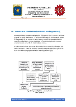 UNIVERSIDAD NACIONAL DE
CAJAMARCA
Norte de la universidad peruana
FACULTAD DE INGENIERÍA
ESCUELA ACADÉMICO PROFESIONAL DE
INGENIERÍA CIVIL
Filial Jaén
METODO DE DESPLAZAMIENTO CONCRETO ARMADO I _ UNC
2.1.7 Diseño directo basado en desplazamiento. Priestley y Kowalsky.
Esta metodología es relativamente rápida, y diseña una estructura para satisfacer
un nivel de deriva predefinido. En el proceso de diseño, se considera una deriva
límite de parte de un código y una deriva correspondiente a la capacidadde
rotación inelástica del sistema estructural. En la metodología no se controla
directamente la demanda de ductilidad del sistema.
El autor recomienda la revisión de dos estados límite de desempeño estos son:
Serviciabilidad y Control de Daños. A continuación, se muestra un diagrama de
flujo de la metodología propuesta por Priestley y Kowalsky [6]:
 