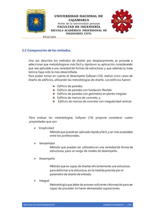 UNIVERSIDAD NACIONAL DE
CAJAMARCA
Norte de la universidad peruana
FACULTAD DE INGENIERÍA
ESCUELA ACADÉMICO PROFESIONAL DE
INGENIERÍA CIVIL
Filial Jaén
METODO DE DESPLAZAMIENTO CONCRETO ARMADO I _ UNC
2.2 Comparación de los métodos.
Una vez descritos los métodos de diseño por desplazamiento, se procede a
seleccionar que metodología es más fácil y rápida en su aplicación, considerando
que sea aplicable a una variedad de formas de estructuras y que además su base
teórica haya sido la más desarrollada.
Para poder tomar en cuenta el desempeño Sullyvan [10], realizó cinco casos de
diseño de edificios, utilizando las metodologías de diseño. Los edificios fueron:
Edificio de paredes.
Edificio de paredes con fundación flexible.
Edificio de paredes con geometría en planta irregular.
Edificio de marcos de concreto, y
Edificio de marcos de concreto con irregularidad vertical.
Para evaluar las metodologías, Sullyvan [10] propone considerar cuatro
propiedades que son:
 Simplicidad
Métodoque puedeser aplicadorápidoyfácil,y ser más aceptados
entre los profesionales.
 Versatilidad
Método que pueden ser utilizados en una variedad de forma de
estructuras, para un rango de niveles de desempeño.
 Desempeño
Método que es capaz de diseñar eficientemente una estructura,
para deformar a la estructura, en la medida prevista por el
parámetro de diseño de entrada.
 Integral
Metodología que debe de proveer suficiente información para ser
capaz de proceder sin hacer demasiadas suposiciones.
 